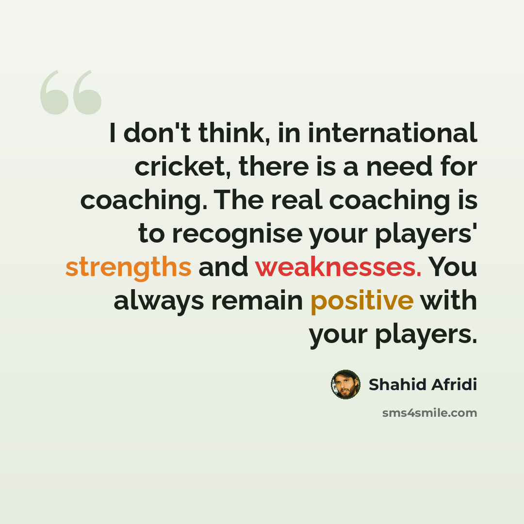 “I don't think, in international cricket, there is a need for coaching. The real coaching is to recognise your players' strengths and weaknesses. You always remain positive with your players.” quote by Shahid Afridi