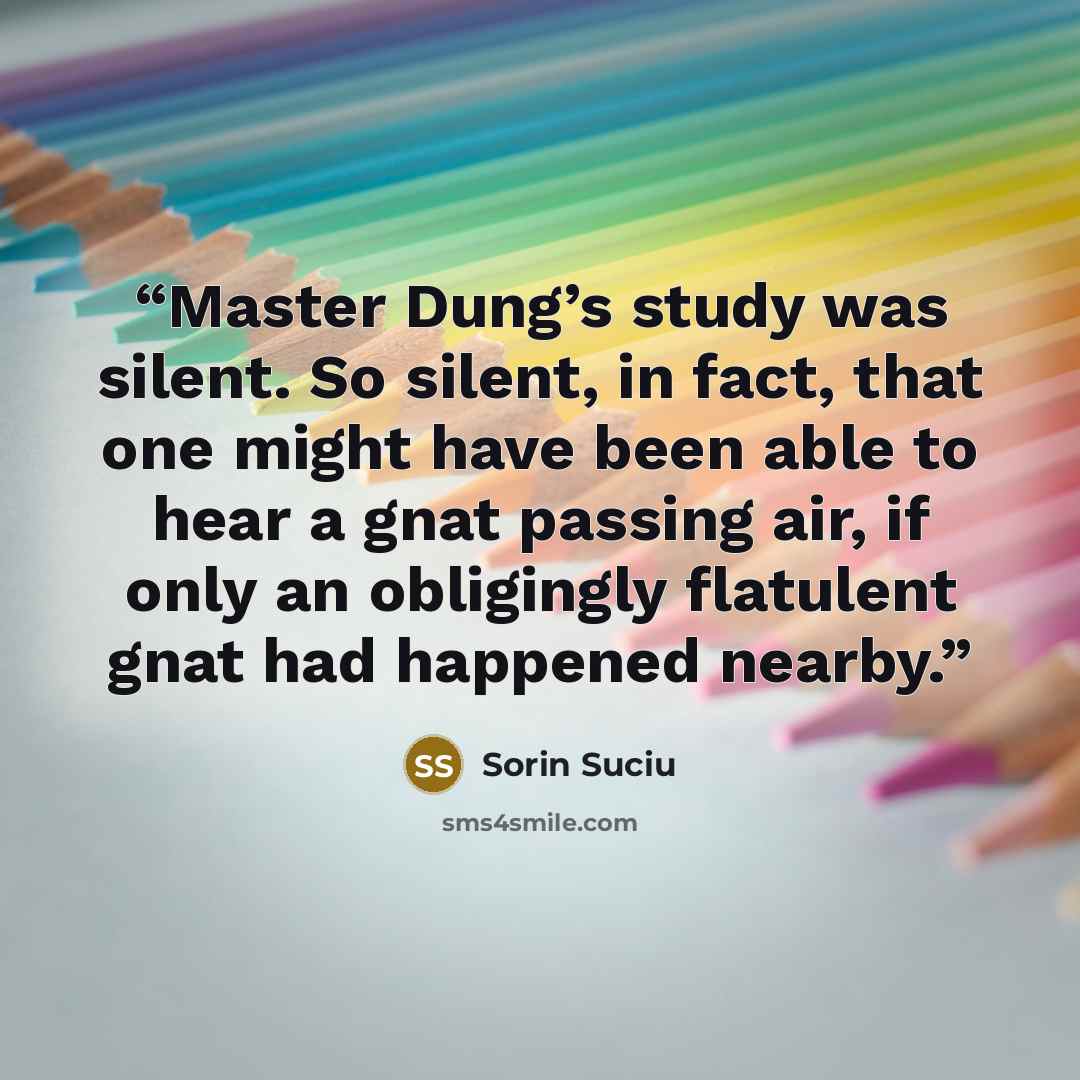 “Master Dung’s study was silent. So silent, in fact, that one might have been able to hear a gnat passing air, if only an obligingly flatulent gnat had happened nearby.” quote by Sorin Suciu