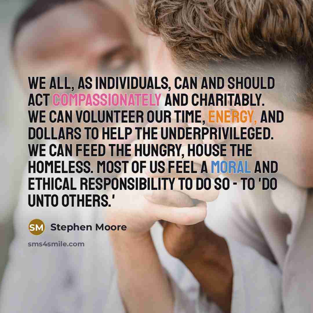 “We all, as individuals, can and should act compassionately and charitably. We can volunteer our time, energy, and dollars to help the underprivileged. We can feed the hungry, house the homeless. Most of us feel a moral and ethical responsibility to do so - to 'do unto others.'” quote by Stephen Moore