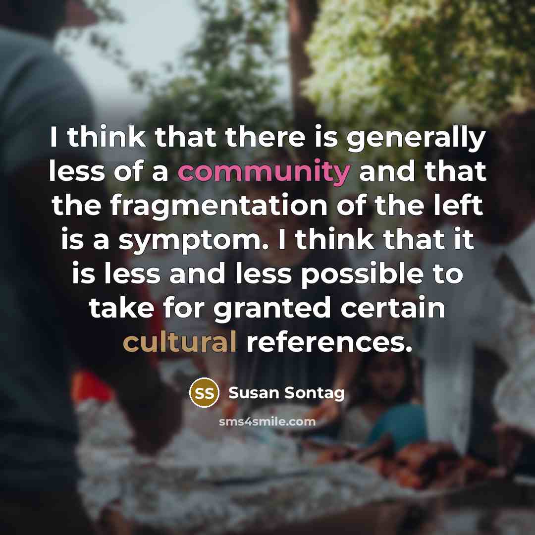 “I think that there is generally less of a community and that the fragmentation of the left is a symptom. I think that it is less and less possible to take for granted certain cultural references.” quote by Susan Sontag
