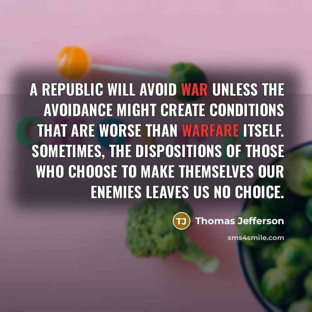 “A republic will avoid war unless the avoidance might create conditions that are worse than warfare itself. Sometimes, the dispositions of those who choose to make themselves our enemies leaves us no choice.” quote by Thomas Jefferson
