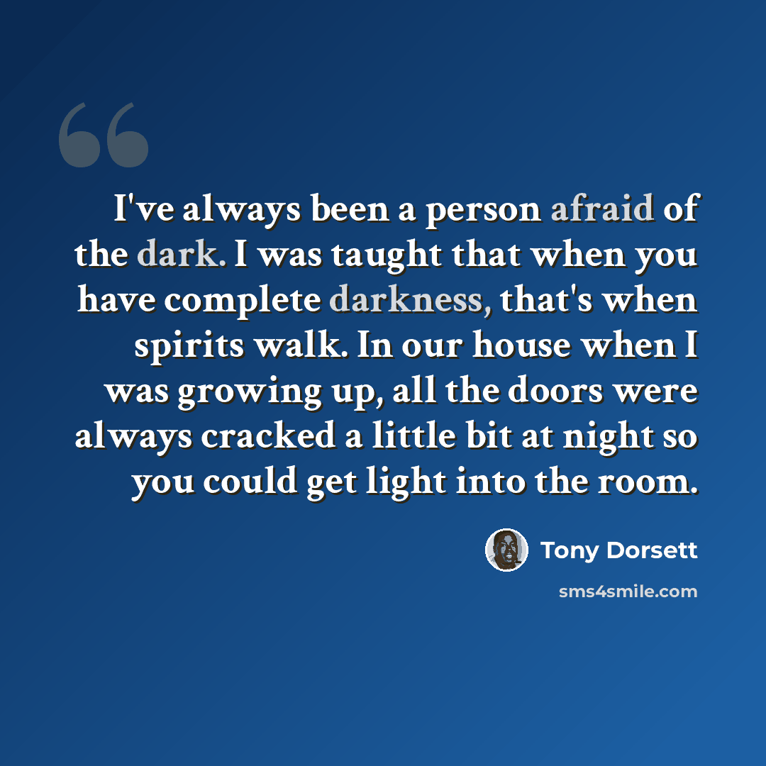 “I've always been a person afraid of the dark. I was taught that when you have complete darkness, that's when spirits walk. In our house when I was growing up, all the doors were always cracked a little bit at night so you could get light into the room.” quote by Tony Dorsett