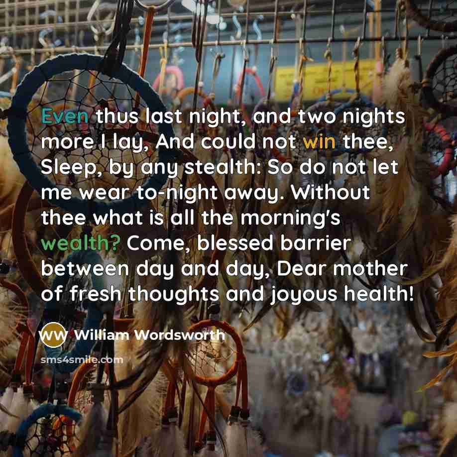 “Even thus last night, and two nights more I lay, And could not win thee, Sleep, by any stealth: So do not let me wear to-night away. Without thee what is all the morning's wealth? Come, blessed barrier between day and day, Dear mother of fresh thoughts and joyous health!” quote by William Wordsworth