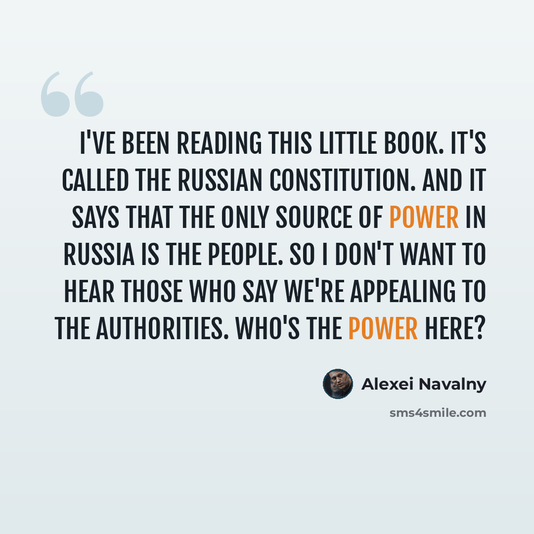 “I've been reading this little book. It's called the Russian constitution. And it says that the only source of power in Russia is the people. So I don't want to hear those who say we're appealing to the authorities. Who's the power here?” quote by Alexei Navalny