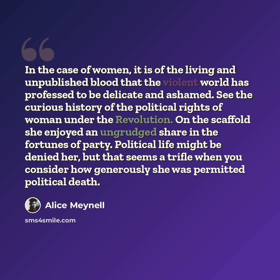 “In the case of women, it is of the living and unpublished blood that the violent world has professed to be delicate and ashamed. See the curious history of the political rights of woman under the Revolution. On the scaffold she enjoyed an ungrudged share in the fortunes of party. Political life…” quote by Alice Meynell