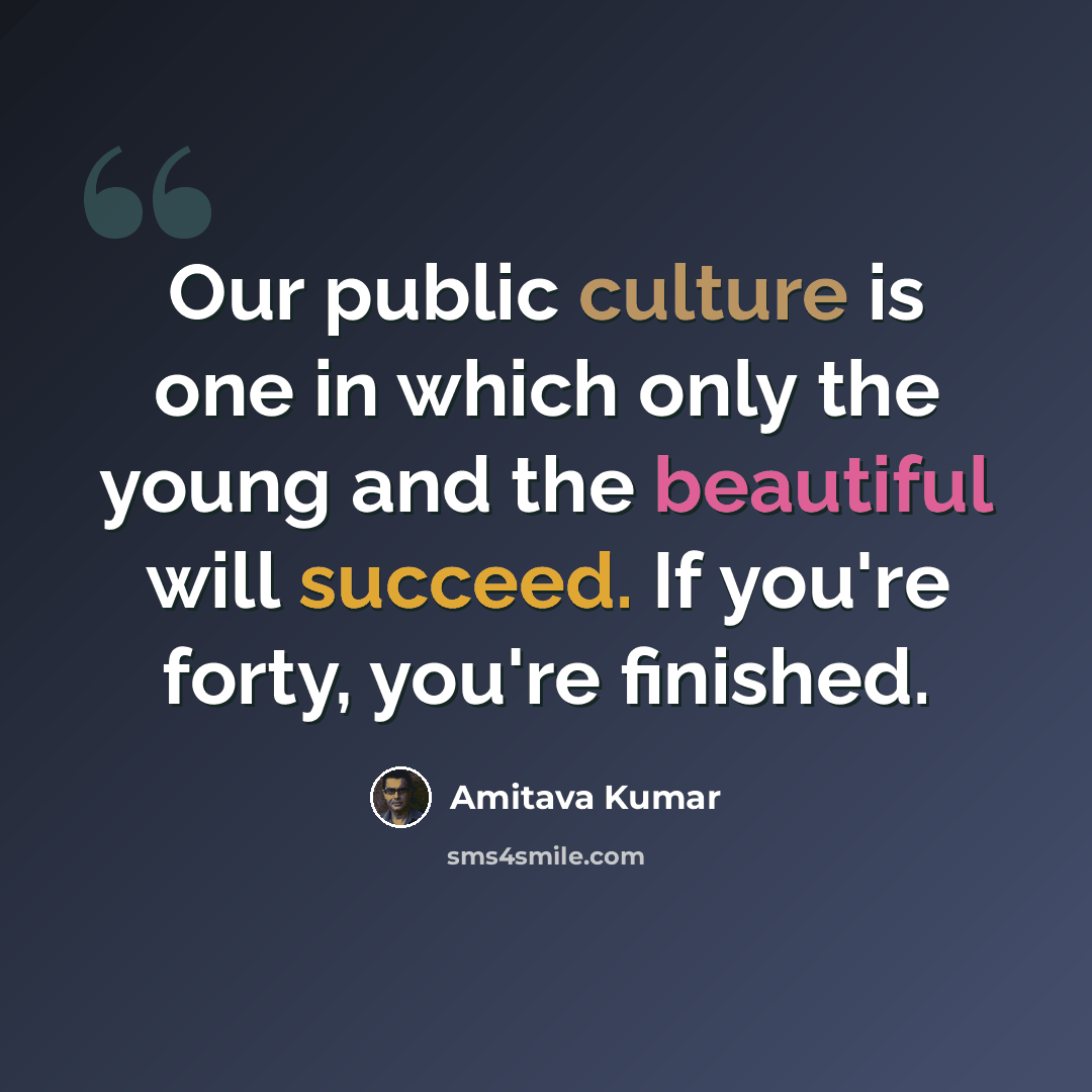 “Our public culture is one in which only the young and the beautiful will succeed. If you're forty, you're finished.” quote by Amitava Kumar