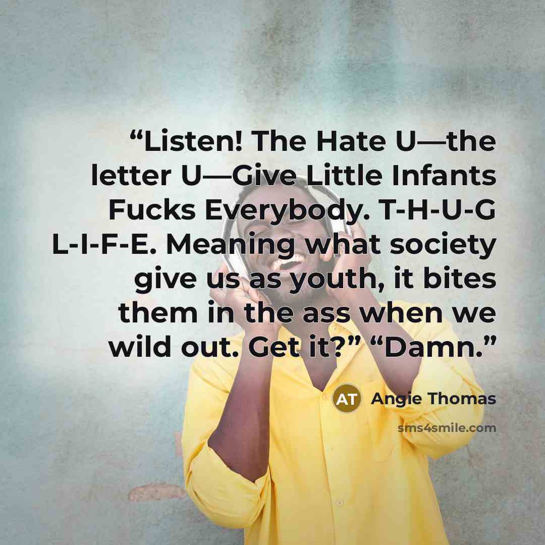 “Listen! The Hate U—the letter U—Give Little Infants Fucks Everybody. T-H-U-G L-I-F-E. Meaning what society give us as youth, it bites them in the ass when we wild out. Get it?” “Damn.” quote by Angie Thomas