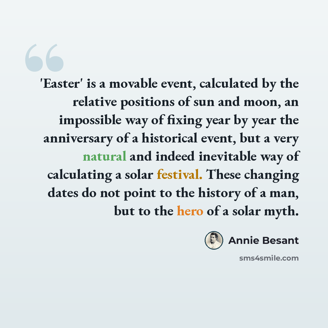 “'Easter' is a movable event, calculated by the relative positions of sun and moon, an impossible way of fixing year by year the anniversary of a historical event, but a very natural and indeed inevitable way of calculating a solar festival. These changing dates do not point to the history of a…” quote by Annie Besant