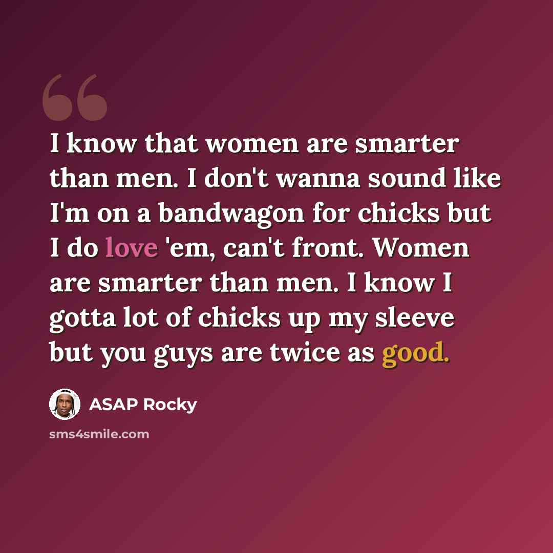 “I know that women are smarter than men. I don't wanna sound like I'm on a bandwagon for chicks but I do love 'em, can't front. Women are smarter than men. I know I gotta lot of chicks up my sleeve but you guys are twice as good.” quote by ASAP Rocky