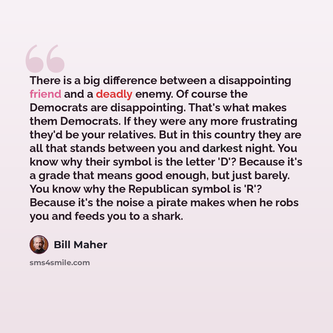 “There is a big difference between a disappointing friend and a deadly enemy. Of course the Democrats are disappointing. That's what makes them Democrats. If they were any more frustrating they'd be your relatives. But in this country they are all that stands between you and darkest night. You know…” quote by Bill Maher