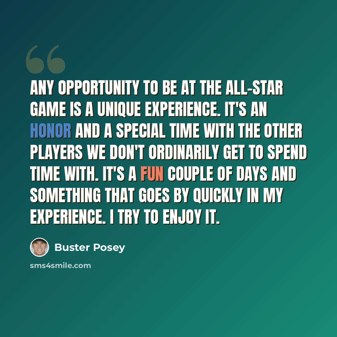 “Any opportunity to be at the All-Star Game is a unique experience. It's an honor and a special time with the other players we don't ordinarily get to spend time with. It's a fun couple of days and something that goes by quickly in my experience. I try to enjoy it.” quote by Buster Posey