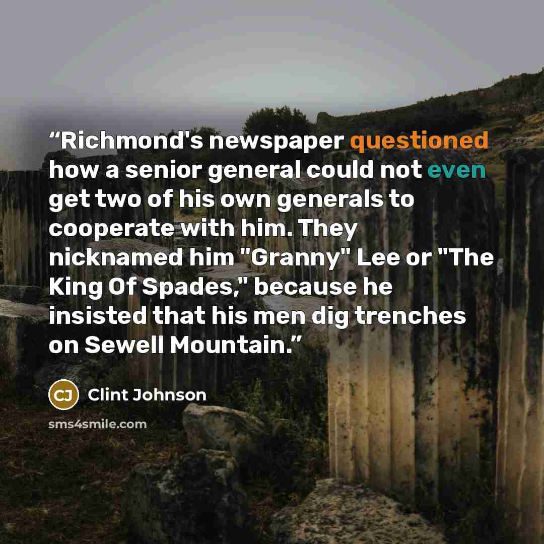 “Richmond's newspaper questioned how a senior general could not even get two of his own generals to cooperate with him. They nicknamed him "Granny" Lee or "The King Of Spades," because he insisted that his men dig trenches on Sewell Mountain.” quote by Clint Johnson