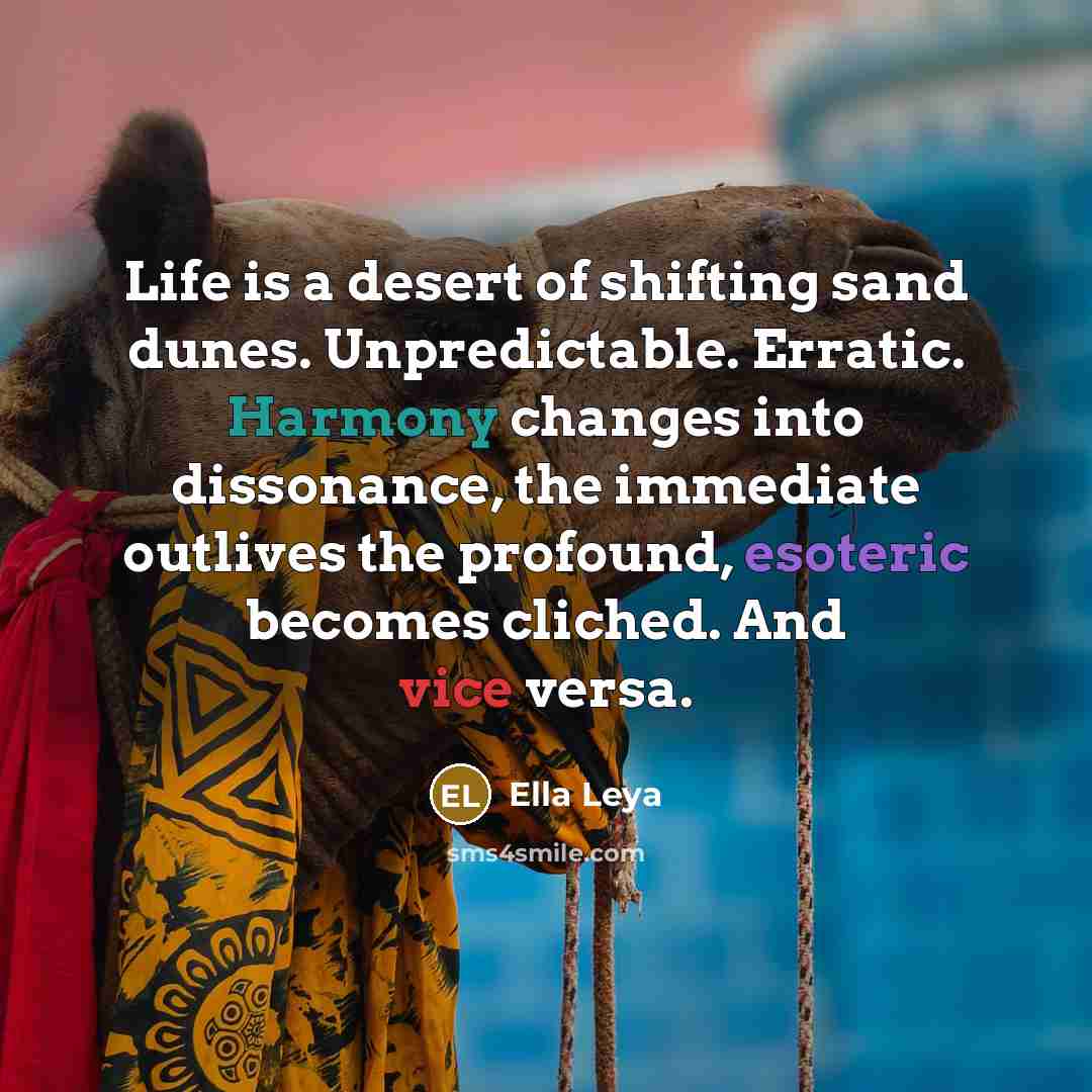 “Life is a desert of shifting sand dunes. Unpredictable. Erratic. Harmony changes into dissonance, the immediate outlives the profound, esoteric becomes cliched. And vice versa.” quote by Ella Leya