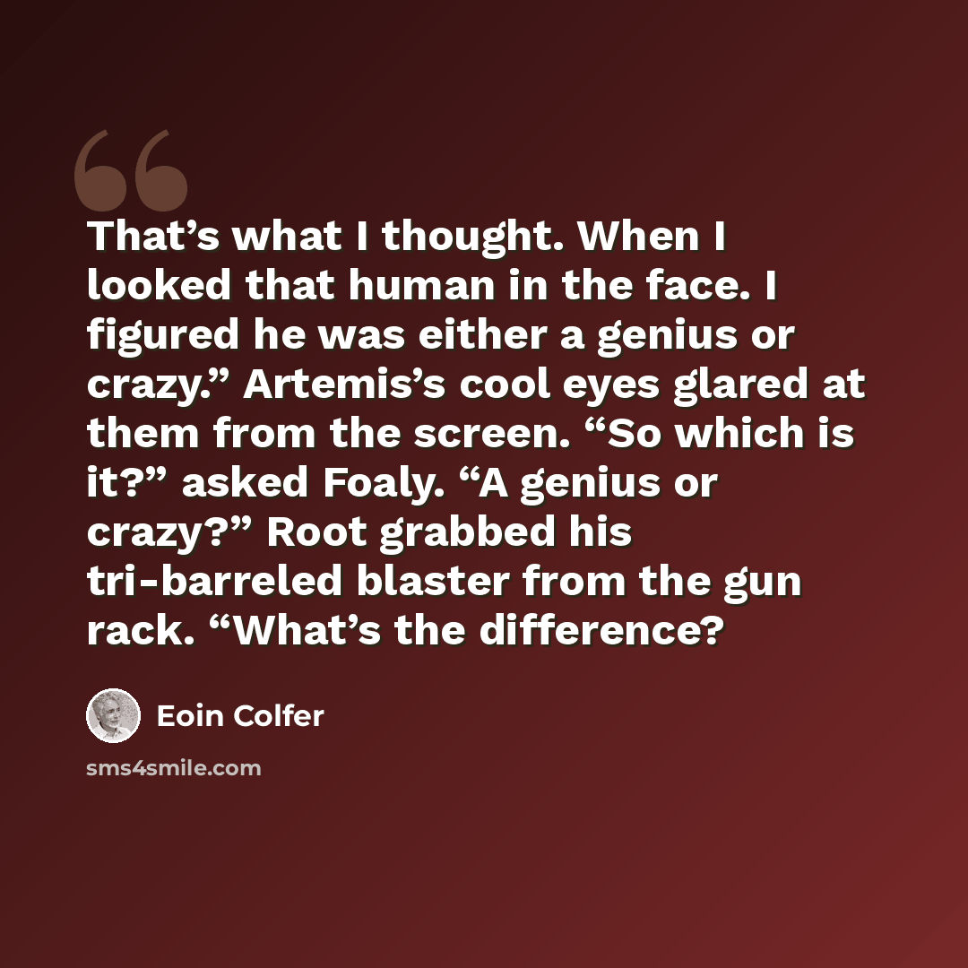 “That’s what I thought. When I looked that human in the face. I figured he was either a genius or crazy.” Artemis’s cool eyes glared at them from the screen. “So which is it?” asked Foaly. “A genius or crazy?” Root grabbed his tri-barreled blaster from the gun rack. “What’s the difference?” quote by Eoin Colfer