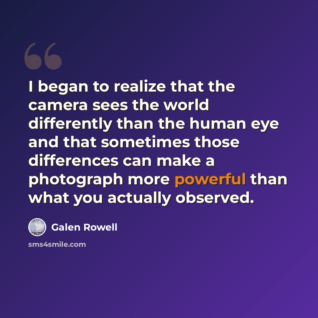 “I began to realize that the camera sees the world differently than the human eye and that sometimes those differences can make a photograph more powerful than what you actually observed.” quote by Galen Rowell