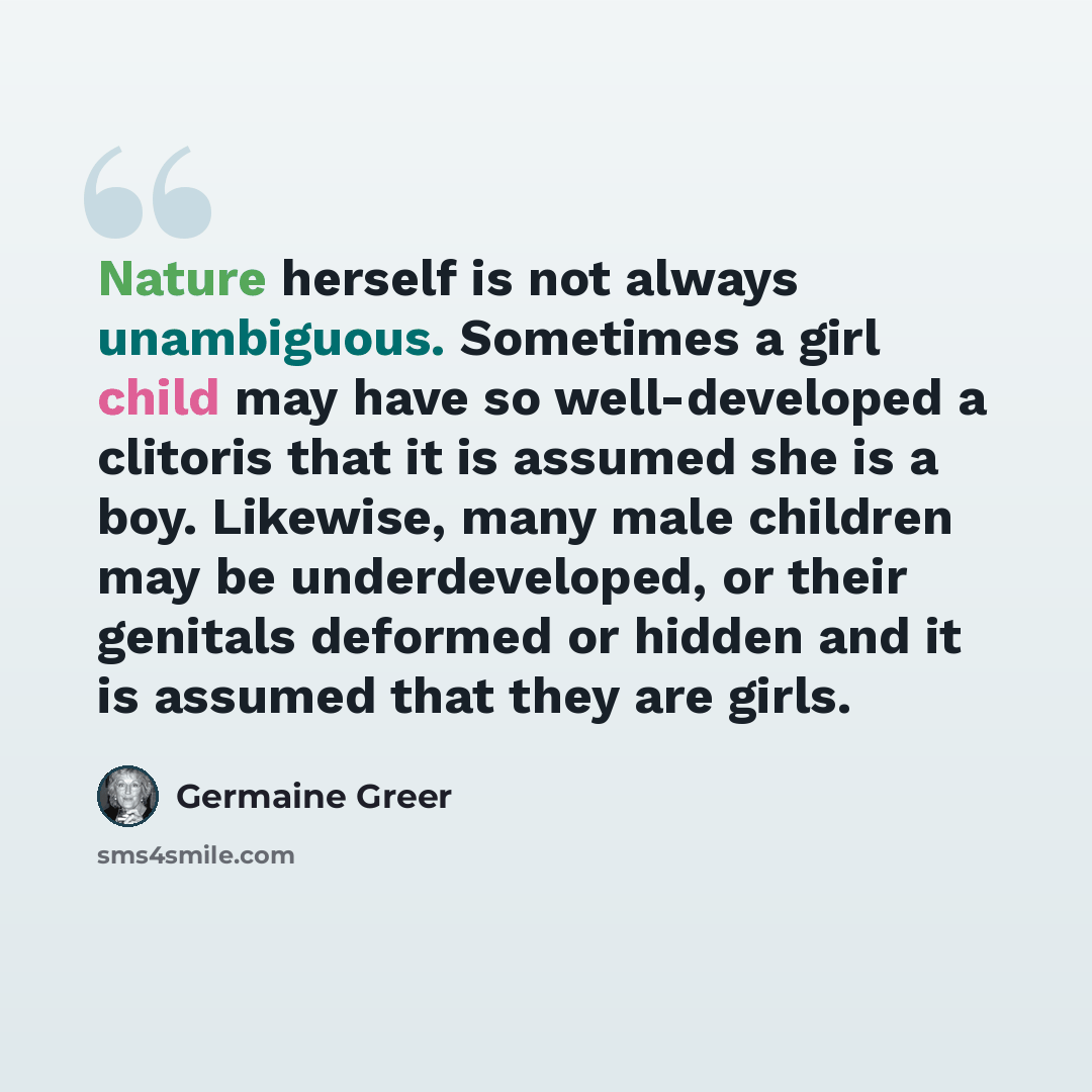 “Nature herself is not always unambiguous. Sometimes a girl child may have so well-developed a clitoris that it is assumed she is a boy. Likewise, many male children may be underdeveloped, or their genitals deformed or hidden and it is assumed that they are girls.” quote by Germaine Greer