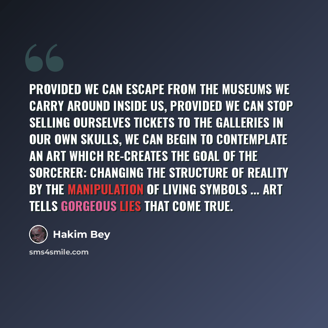 “Provided we can escape from the museums we carry around inside us, provided we can stop selling ourselves tickets to the galleries in our own skulls, we can begin to contemplate an art which re-creates the goal of the sorcerer: changing the structure of reality by the manipulation of living…” quote by Hakim Bey