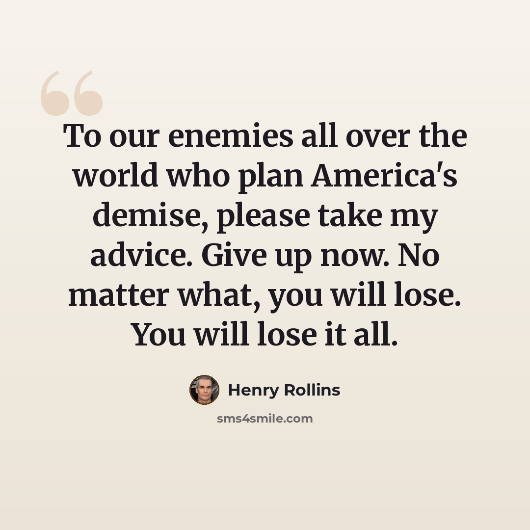 “To our enemies all over the world who plan America's demise, please take my advice. Give up now. No matter what, you will lose. You will lose it all.” quote by Henry Rollins