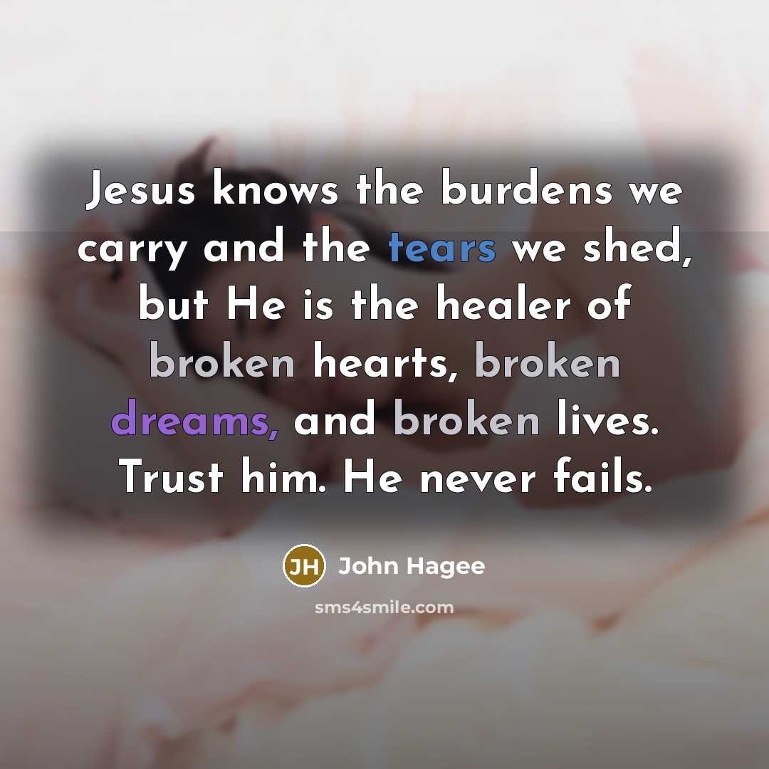 “Jesus knows the burdens we carry and the tears we shed, but He is the healer of broken hearts, broken dreams, and broken lives. Trust him. He never fails.” quote by John Hagee