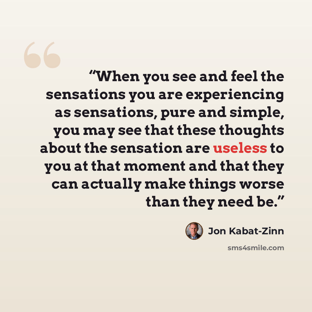 “When you see and feel the sensations you are experiencing as sensations, pure and simple, you may see that these thoughts about the sensation are useless to you at that moment and that they can actually make things worse than they need be.” quote by Jon Kabat-Zinn