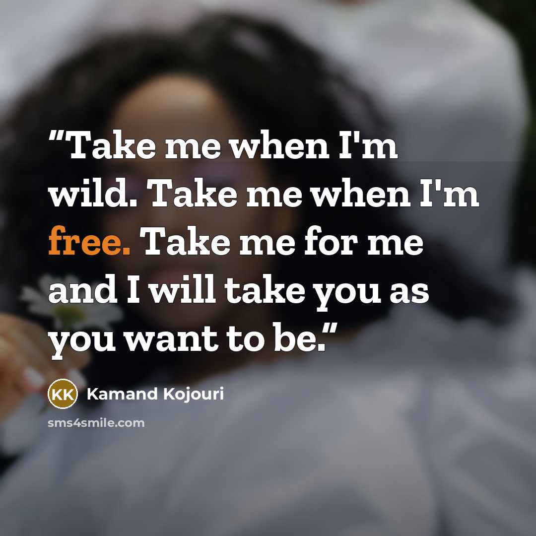 “Take me when I'm wild. Take me when I'm free. Take me for me and I will take you as you want to be.” quote by Kamand Kojouri