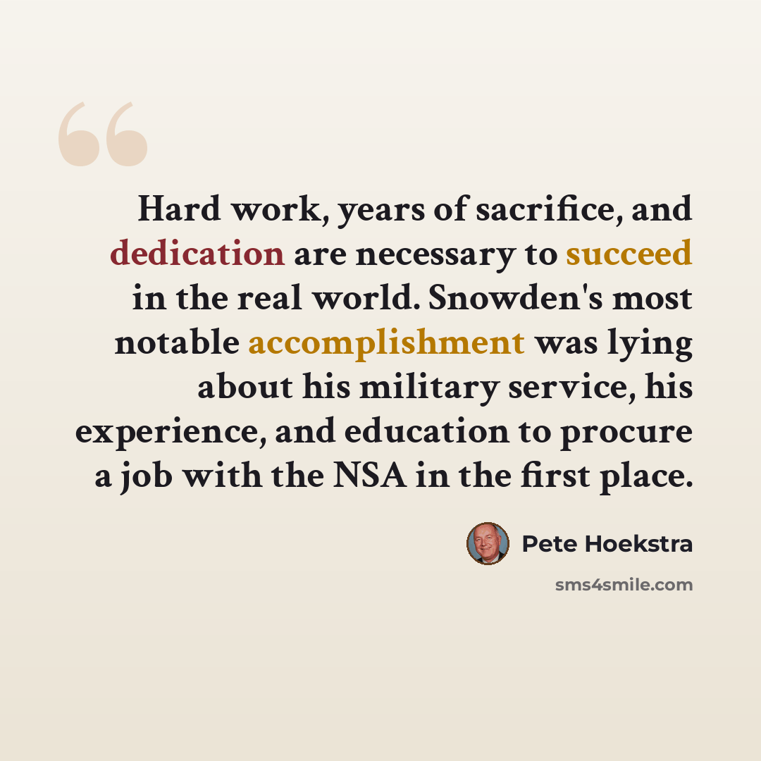 “Hard work, years of sacrifice, and dedication are necessary to succeed in the real world. Snowden's most notable accomplishment was lying about his military service, his experience, and education to procure a job with the NSA in the first place.” quote by Pete Hoekstra
