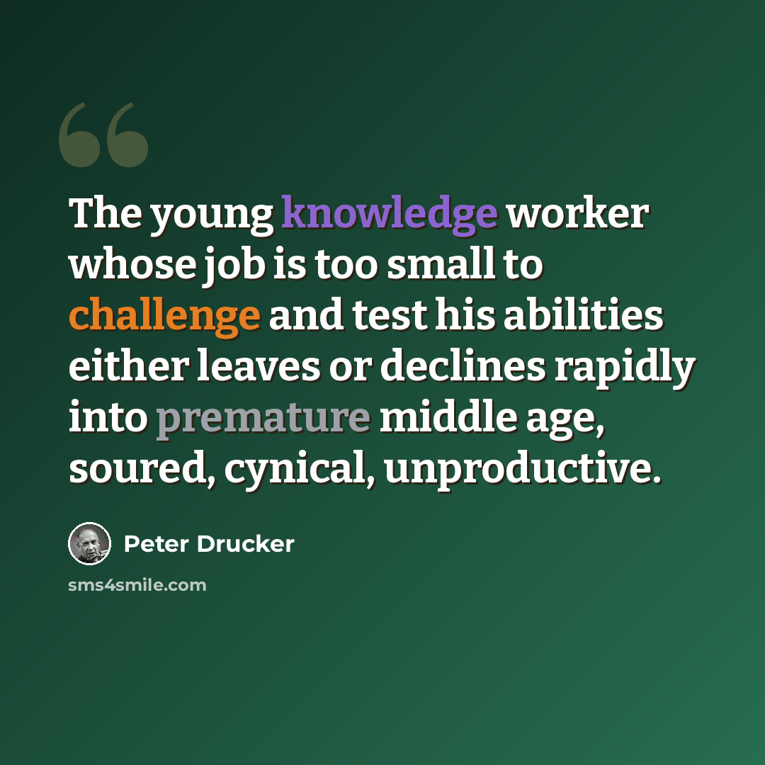“The young knowledge worker whose job is too small to challenge and test his abilities either leaves or declines rapidly into premature middle age, soured, cynical, unproductive.” quote by Peter Drucker