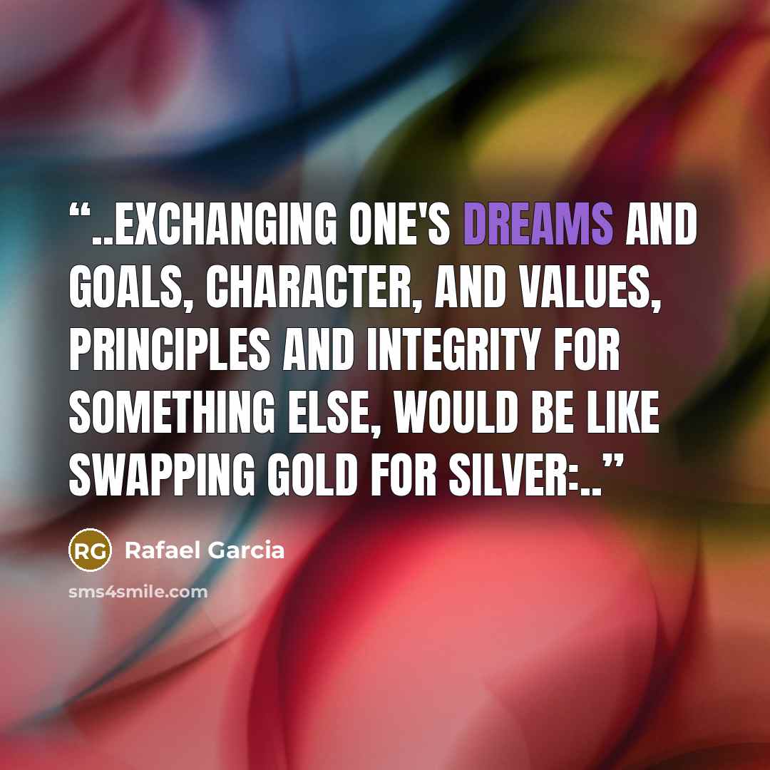 “..Exchanging one's dreams and goals, character, and values, principles and integrity for something else, would be like swapping gold for silver:..” quote by Rafael Garcia