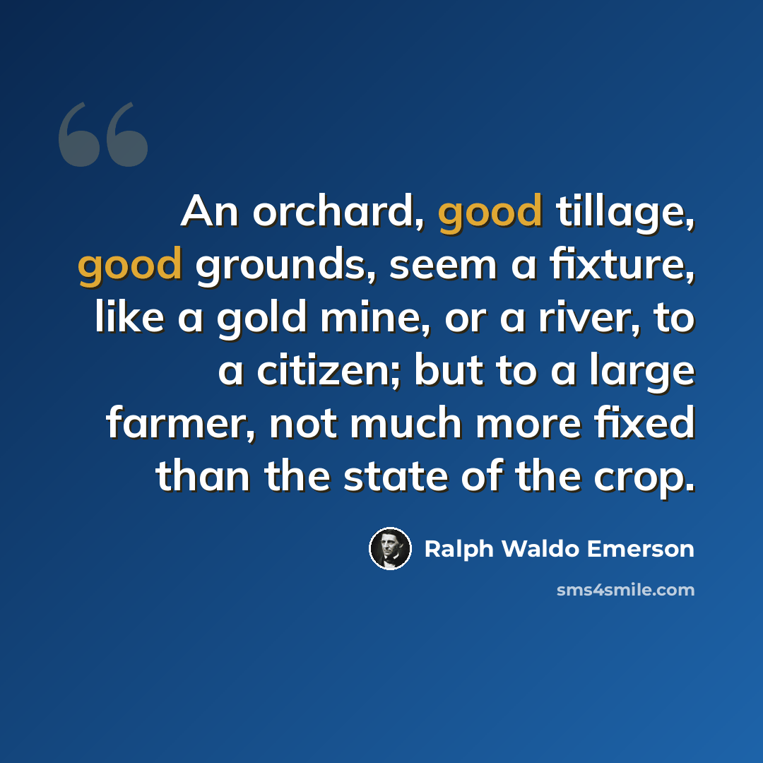 “An orchard, good tillage, good grounds, seem a fixture, like a gold mine, or a river, to a citizen; but to a large farmer, not much more fixed than the state of the crop.” quote by Ralph Waldo Emerson