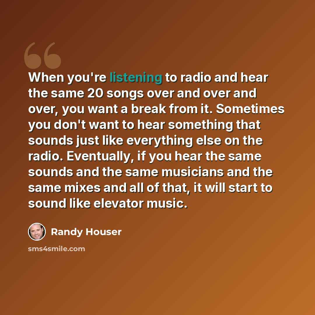 “When you're listening to radio and hear the same 20 songs over and over and over, you want a break from it. Sometimes you don't want to hear something that sounds just like everything else on the radio. Eventually, if you hear the same sounds and the same musicians and the same mixes and all of…” quote by Randy Houser