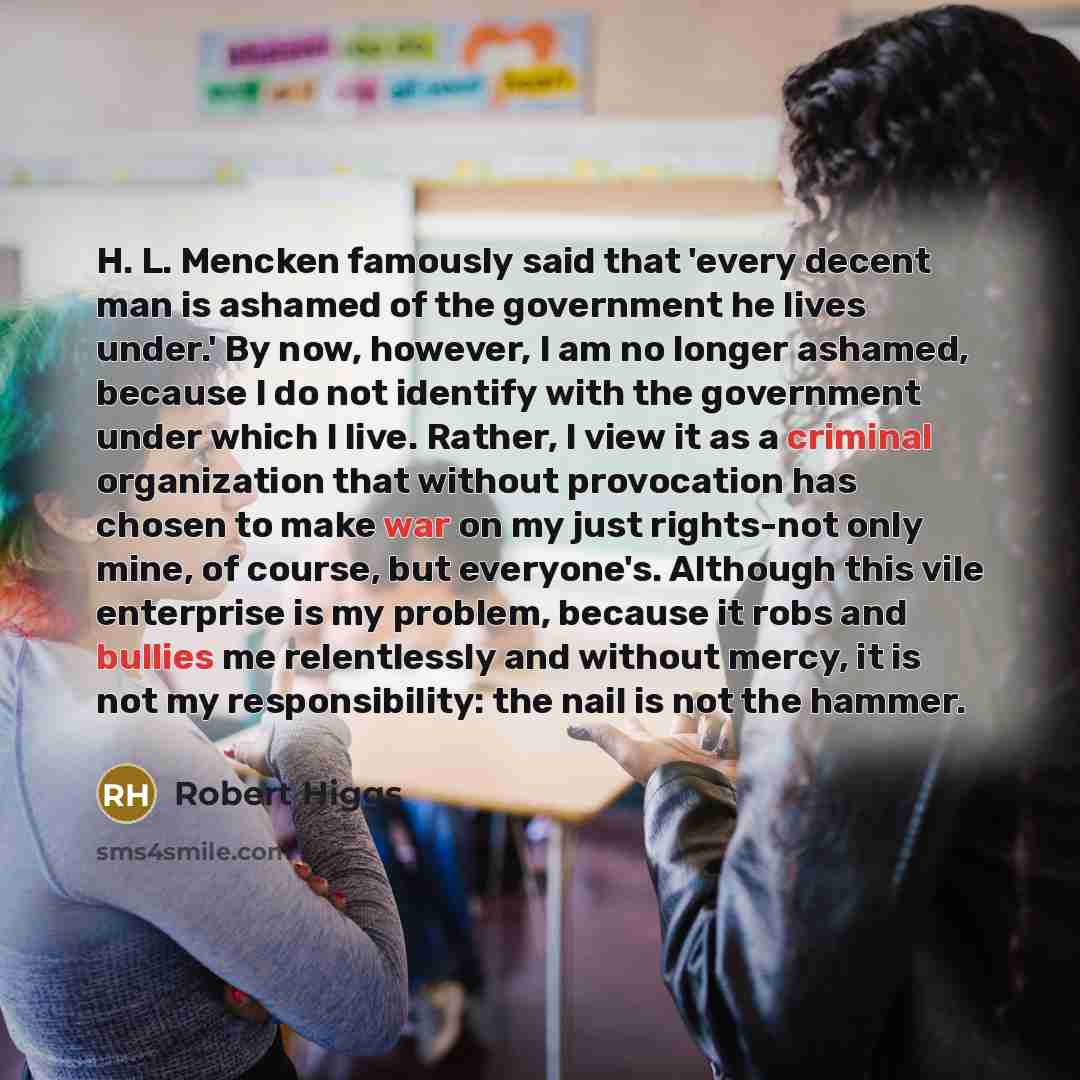 “H. L. Mencken famously said that 'every decent man is ashamed of the government he lives under.' By now, however, I am no longer ashamed, because I do not identify with the government under which I live. Rather, I view it as a criminal organization that without provocation has chosen to make war…” quote by Robert Higgs