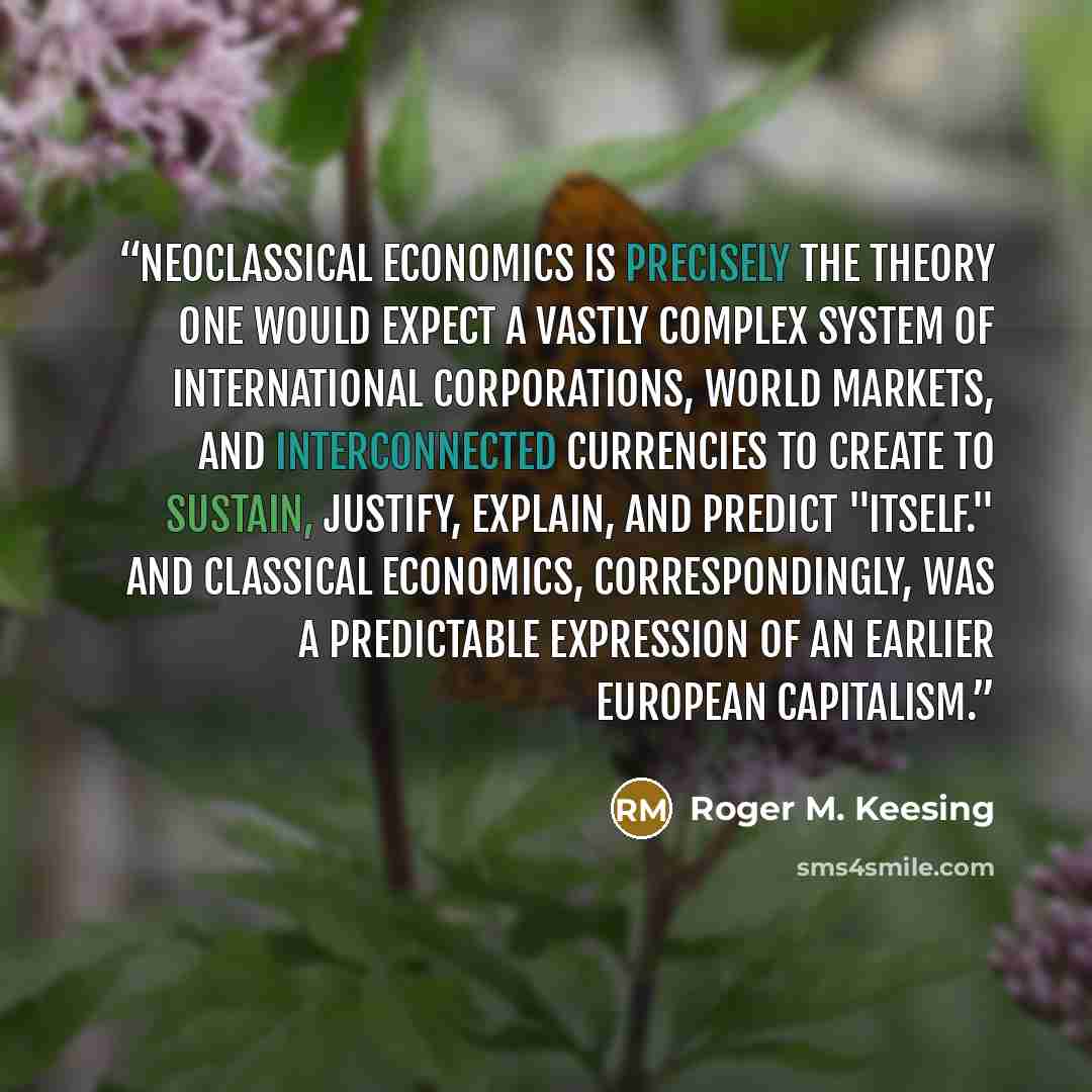 “Neoclassical economics is precisely the theory one would expect a vastly complex system of international corporations, world markets, and interconnected currencies to create to sustain, justify, explain, and predict "itself." And classical economics, correspondingly, was a predictable expression…” quote by Roger M. Keesing