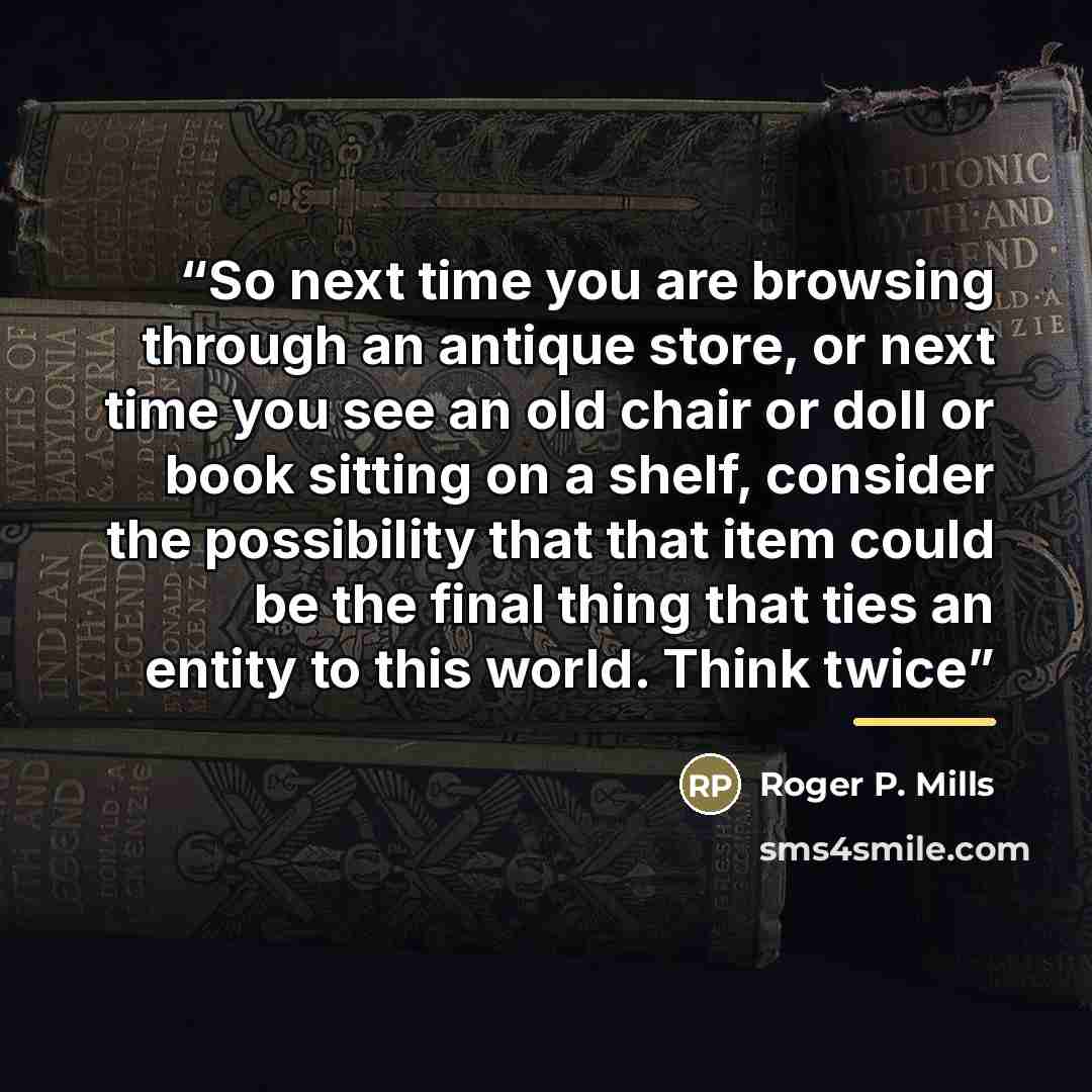 “So next time you are browsing through an antique store, or next time you see an old chair or doll or book sitting on a shelf, consider the possibility that that item could be the final thing that ties an entity to this world. Think twice” quote by Roger P. Mills