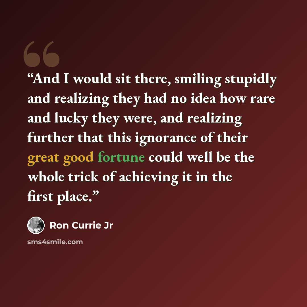 “And I would sit there, smiling stupidly and realizing they had no idea how rare and lucky they were, and realizing further that this ignorance of their great good fortune could well be the whole trick of achieving it in the first place.” quote by Ron Currie Jr