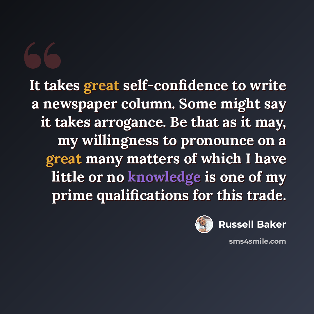“It takes great self-confidence to write a newspaper column. Some might say it takes arrogance. Be that as it may, my willingness to pronounce on a great many matters of which I have little or no knowledge is one of my prime qualifications for this trade.” quote by Russell Baker