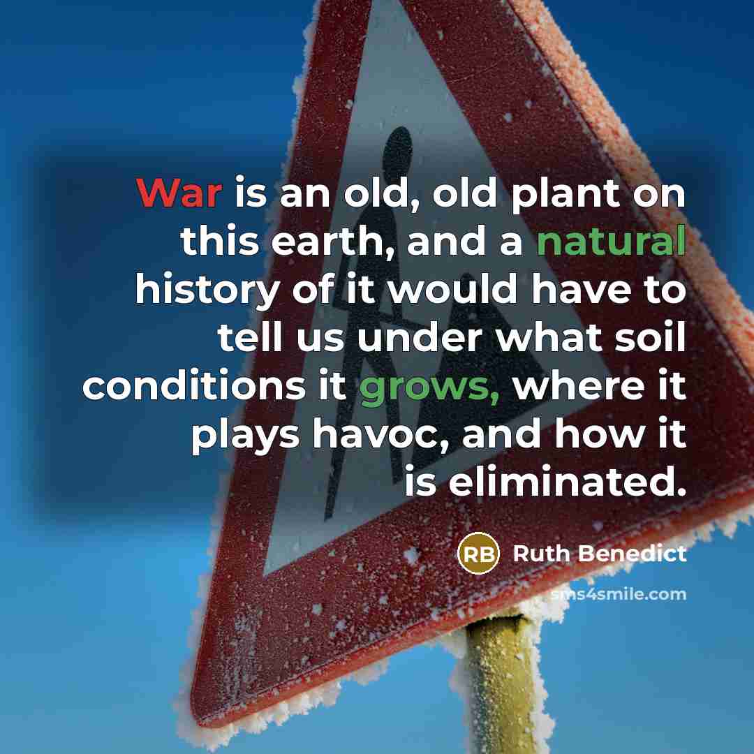“War is an old, old plant on this earth, and a natural history of it would have to tell us under what soil conditions it grows, where it plays havoc, and how it is eliminated.” quote by Ruth Benedict