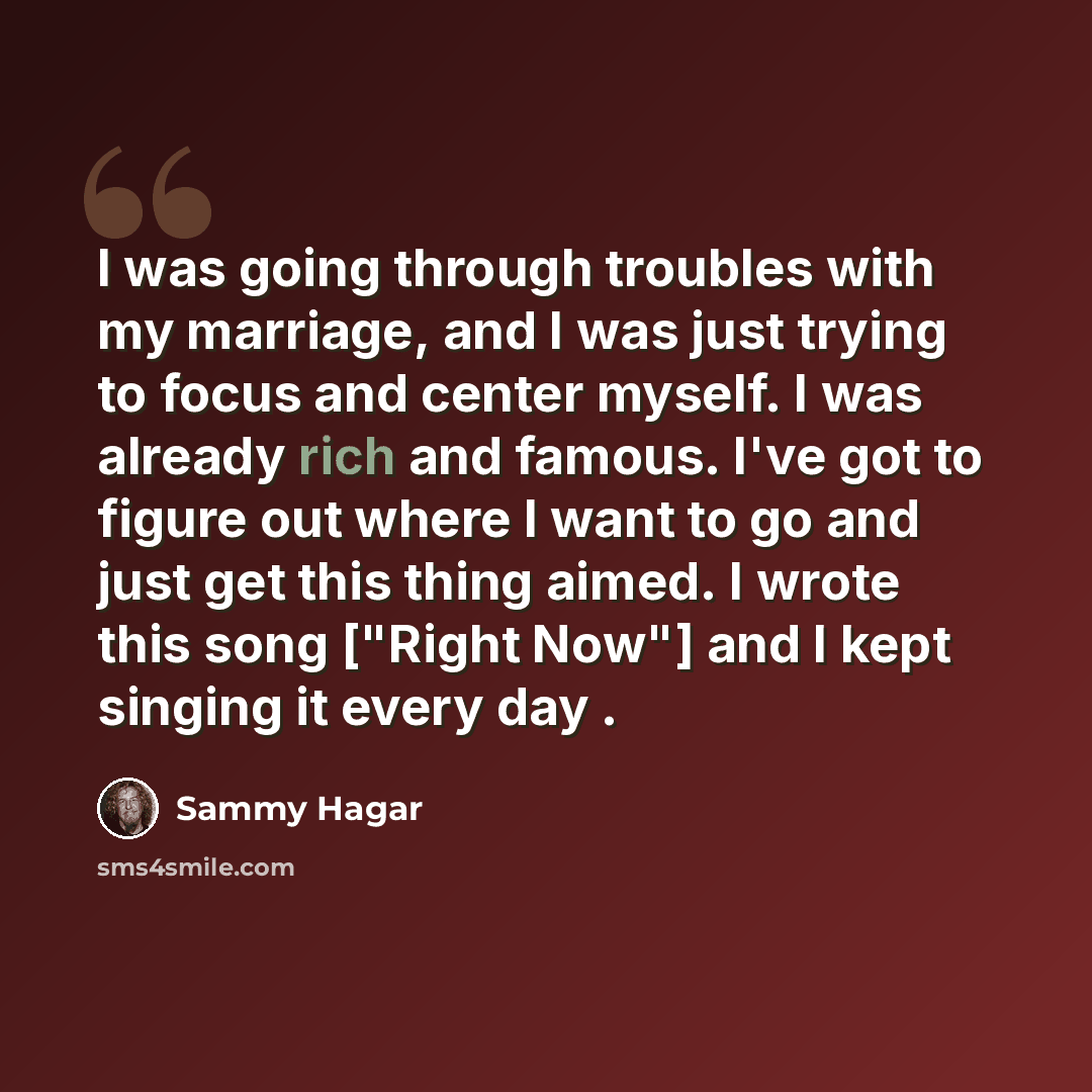 “I was going through troubles with my marriage, and I was just trying to focus and center myself. I was already rich and famous. I've got to figure out where I want to go and just get this thing aimed. I wrote this song ["Right Now"] and I kept singing it every day .” quote by Sammy Hagar