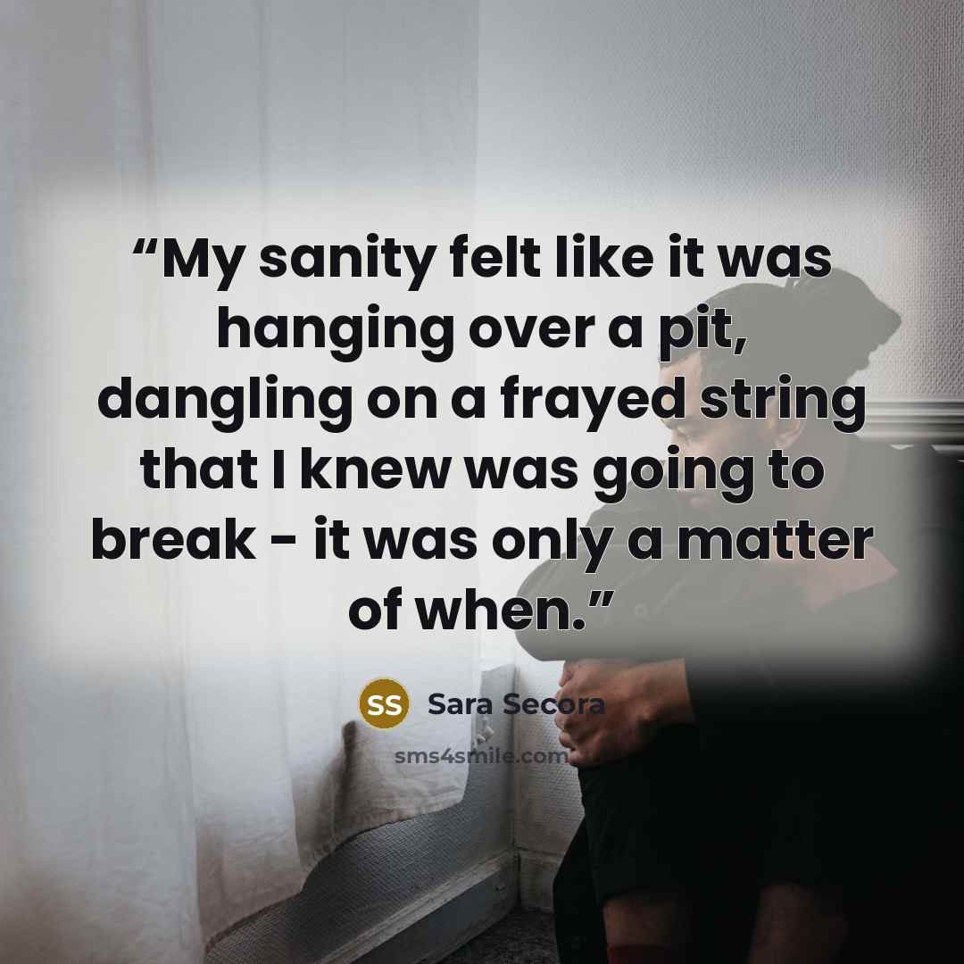 “My sanity felt like it was hanging over a pit, dangling on a frayed string that I knew was going to break - it was only a matter of when.” quote by Sara Secora