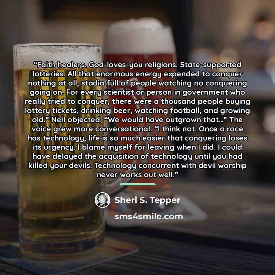 “Faith healers. God-loves-you religions. State-supported lotteries. All that enormous energy expended to conquer nothing at all, stadia full of people watching no conquering going on. For every scientist or person in government who really tried to conquer, there were a thousand people buying…” quote by Sheri S. Tepper