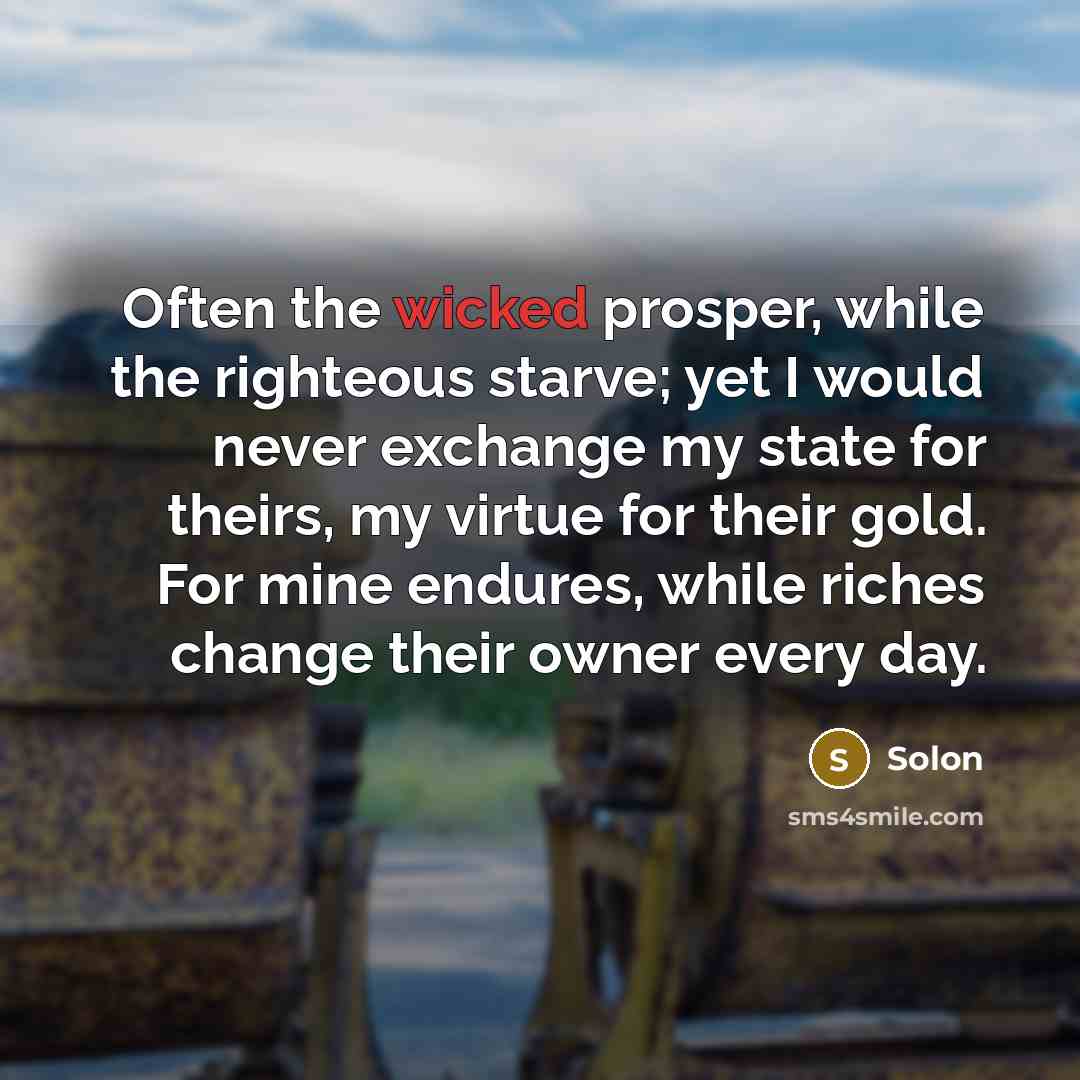 “Often the wicked prosper, while the righteous starve; yet I would never exchange my state for theirs, my virtue for their gold. For mine endures, while riches change their owner every day.” quote by Solon