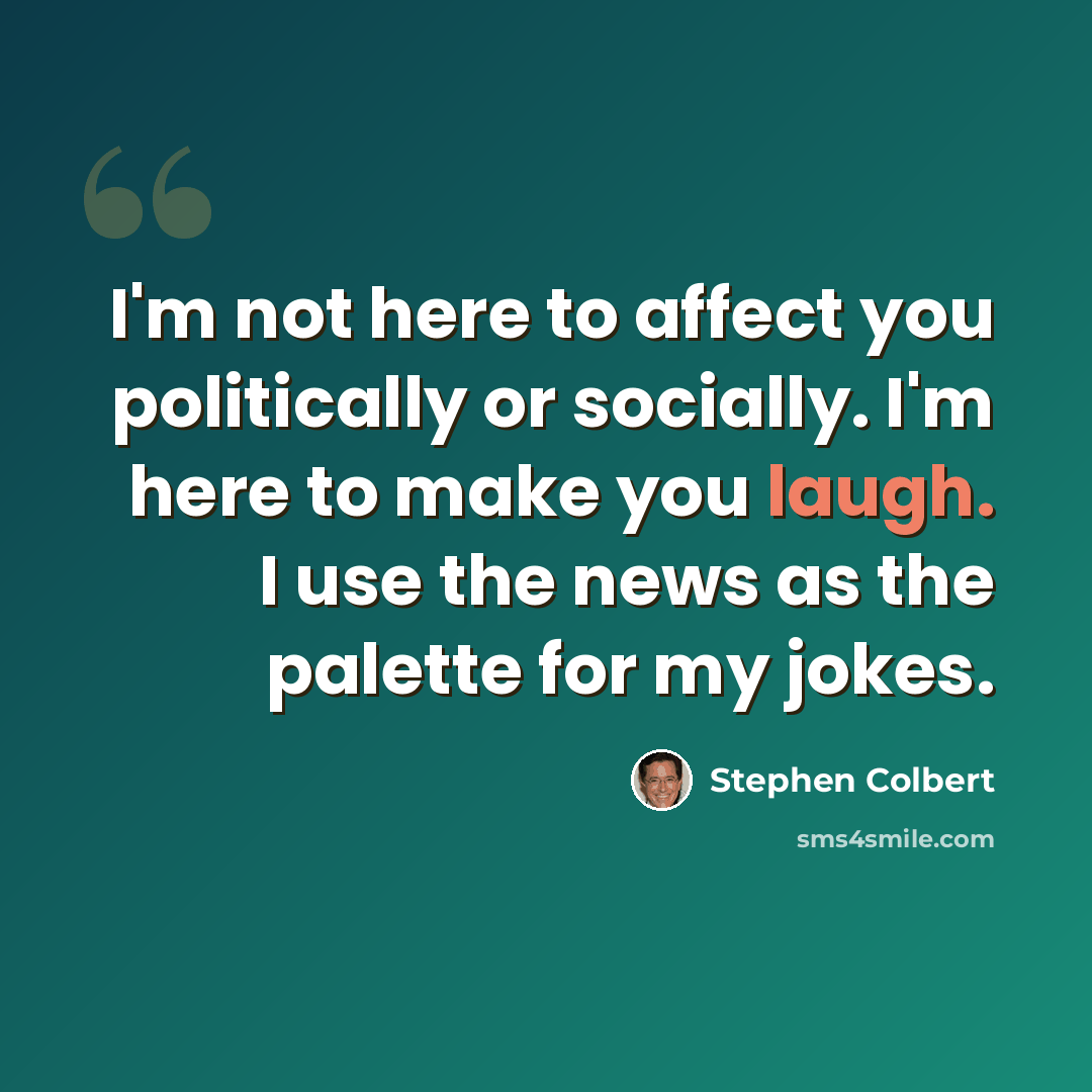 “I'm not here to affect you politically or socially. I'm here to make you laugh. I use the news as the palette for my jokes.” quote by Stephen Colbert