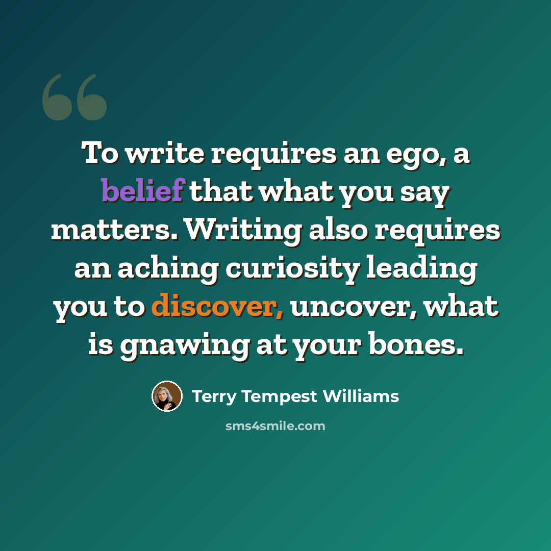 “To write requires an ego, a belief that what you say matters. Writing also requires an aching curiosity leading you to discover, uncover, what is gnawing at your bones.” quote by Terry Tempest Williams