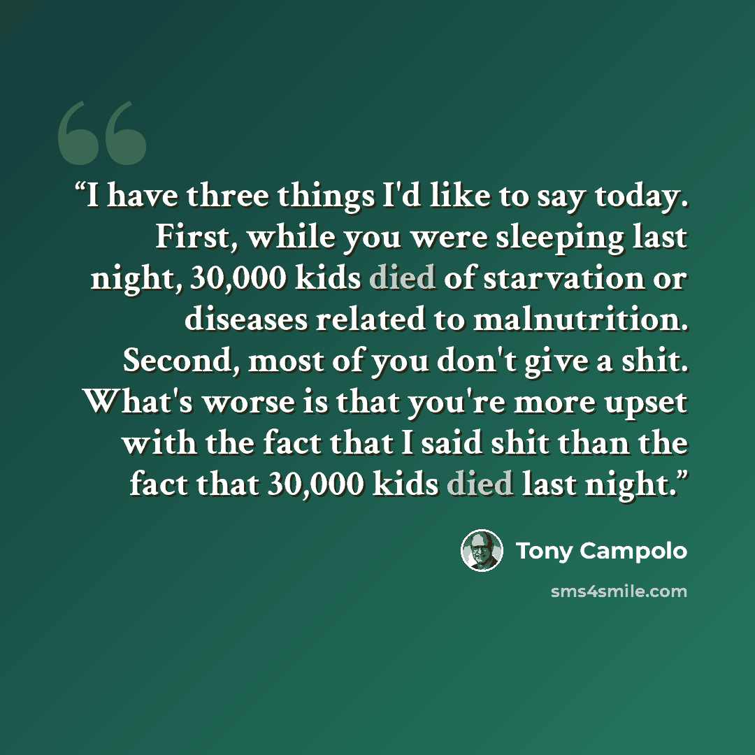“I have three things I'd like to say today. First, while you were sleeping last night, 30,000 kids died of starvation or diseases related to malnutrition. Second, most of you don't give a shit. What's worse is that you're more upset with the fact that I said shit than the fact that 30,000 kids died…” quote by Tony Campolo