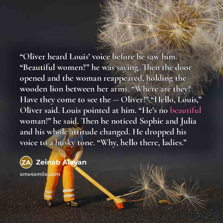 “Oliver heard Louis’ voice before he saw him. “Beautiful women?” he was saying. Then the door opened and the woman reappeared, holding the wooden lion between her arms. “Where are they? Have they come to see the -- Oliver!” “Hello, Louis,” Oliver said. Louis pointed at him. “He’s no beautiful…” quote by Zeinab Alayan
