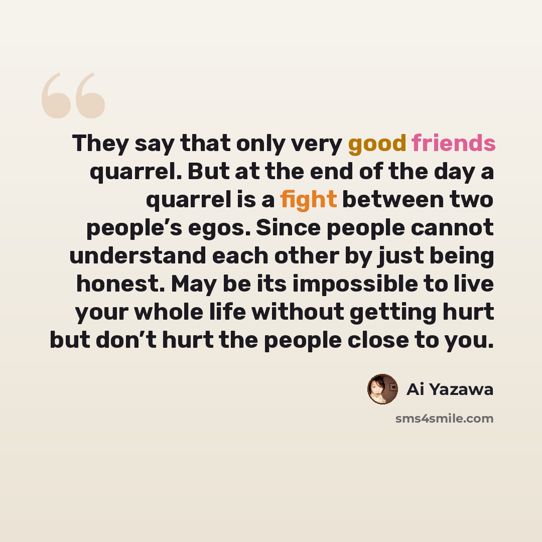 “They say that only very good friends quarrel. But at the end of the day a quarrel is a fight between two people’s egos. Since people cannot understand each other by just being honest. May be its impossible to live your whole life without getting hurt but don’t hurt the people close to you.” quote by Ai Yazawa