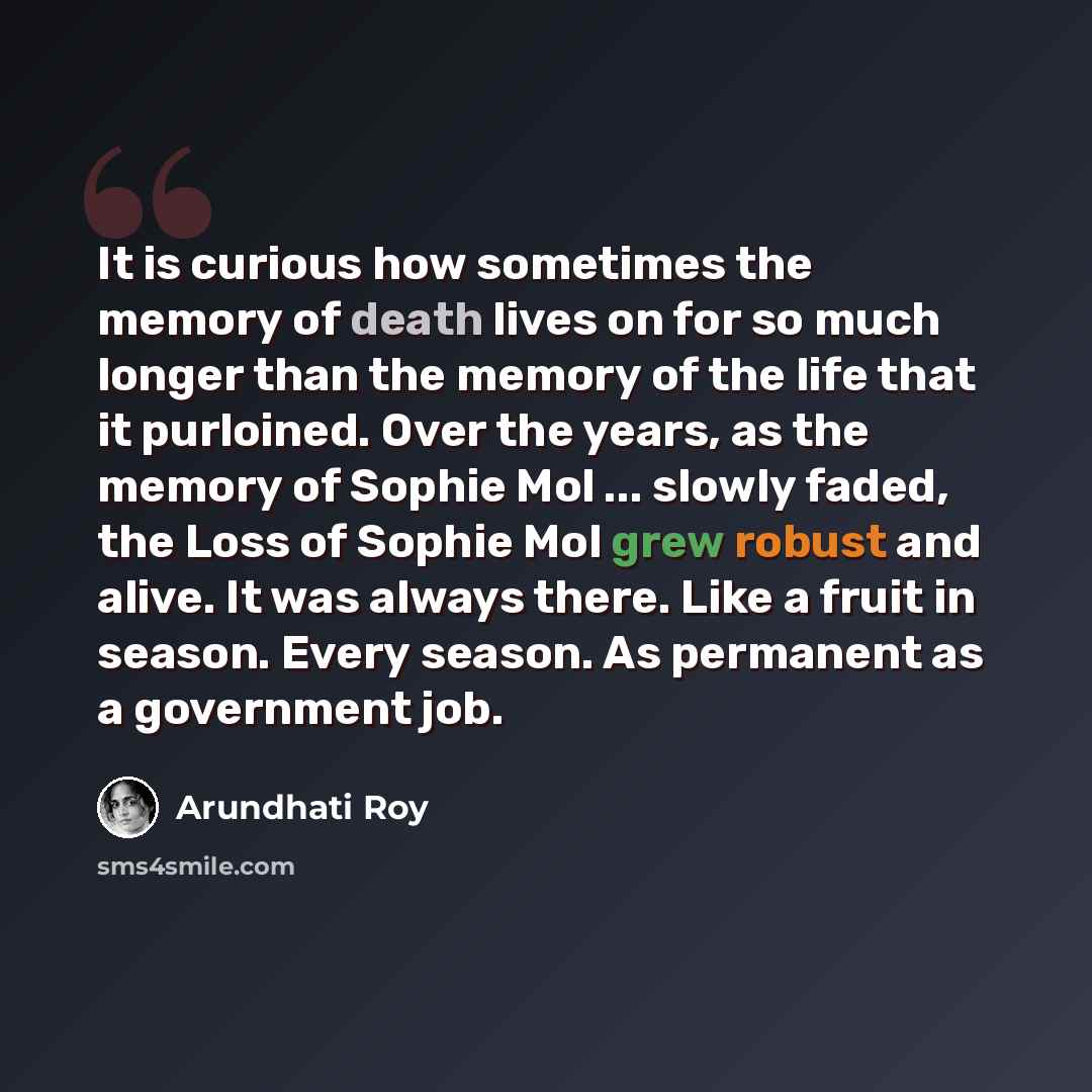 “It is curious how sometimes the memory of death lives on for so much longer than the memory of the life that it purloined. Over the years, as the memory of Sophie Mol ... slowly faded, the Loss of Sophie Mol grew robust and alive. It was always there. Like a fruit in season. Every season. As…” quote by Arundhati Roy