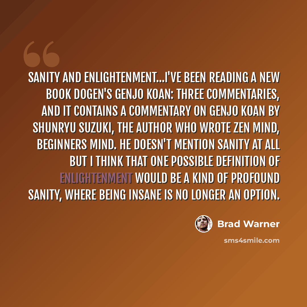 “Sanity and enlightenment...I've been reading a new book Dogen's Genjo Koan: Three Commentaries, and it contains a commentary on Genjo Koan by Shunryu Suzuki, the author who wrote Zen Mind, Beginners Mind. He doesn't mention sanity at all but I think that one possible definition of enlightenment…” quote by Brad Warner