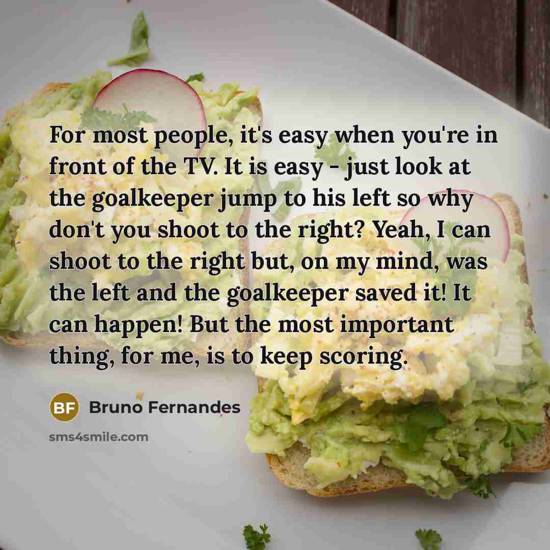 “For most people, it's easy when you're in front of the TV. It is easy - just look at the goalkeeper jump to his left so why don't you shoot to the right? Yeah, I can shoot to the right but, on my mind, was the left and the goalkeeper saved it! It can happen! But the most important thing, for me…” quote by Bruno Fernandes