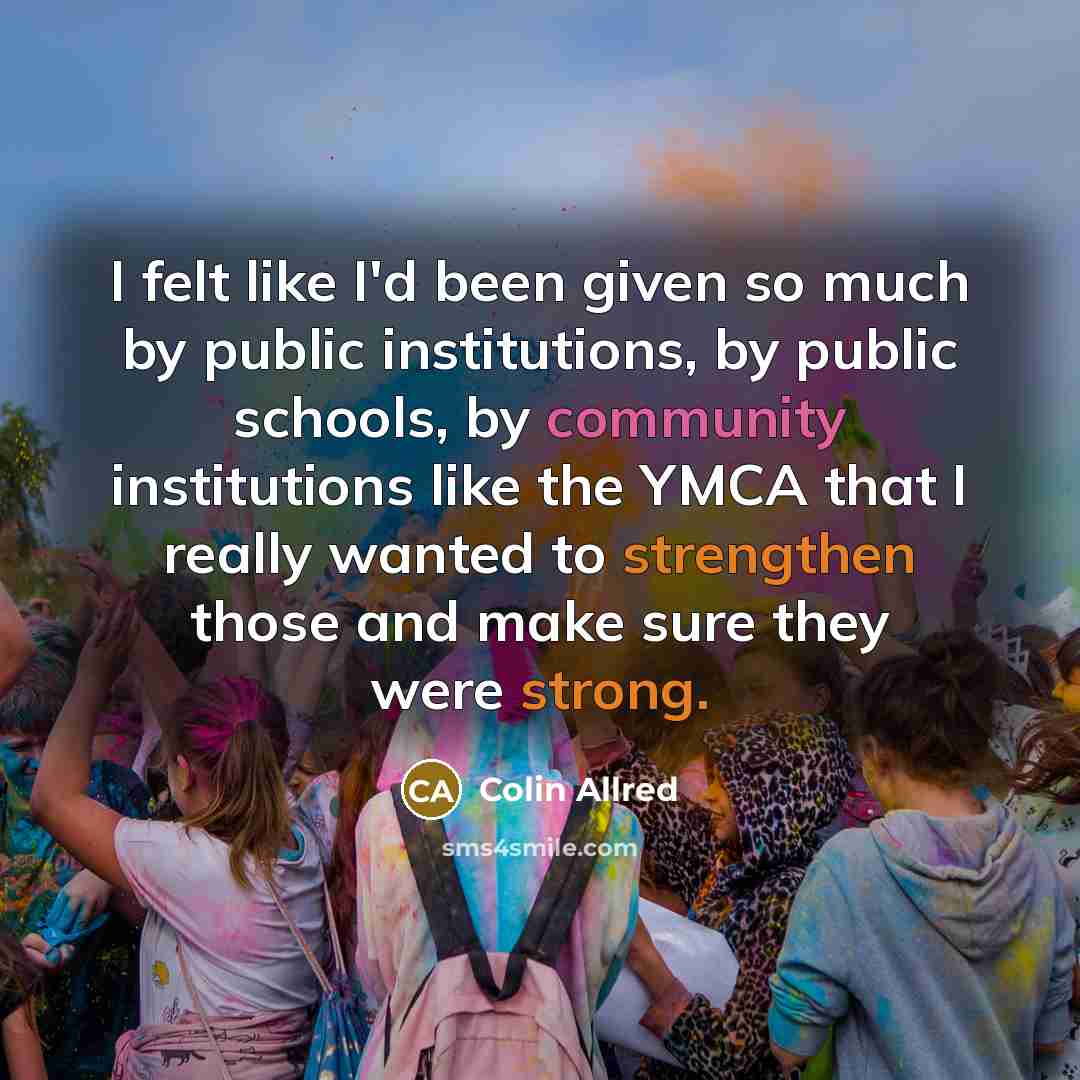 “I felt like I'd been given so much by public institutions, by public schools, by community institutions like the YMCA that I really wanted to strengthen those and make sure they were strong.” quote by Colin Allred