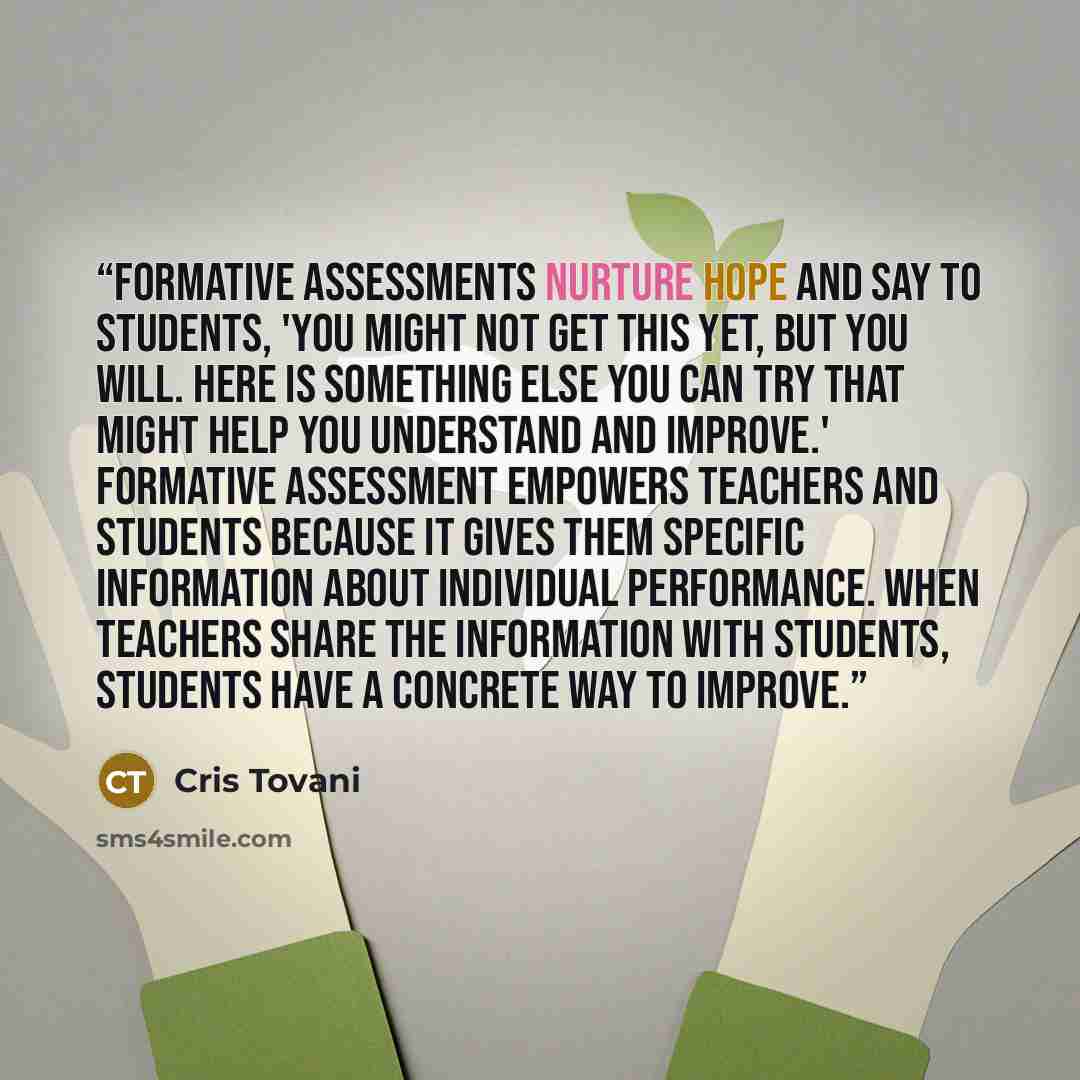 “Formative assessments nurture hope and say to students, 'You might not get this yet, but you will. Here is something else you can try that might help you understand and improve.' Formative assessment empowers teachers and students because it gives them specific information about individual…” quote by Cris Tovani